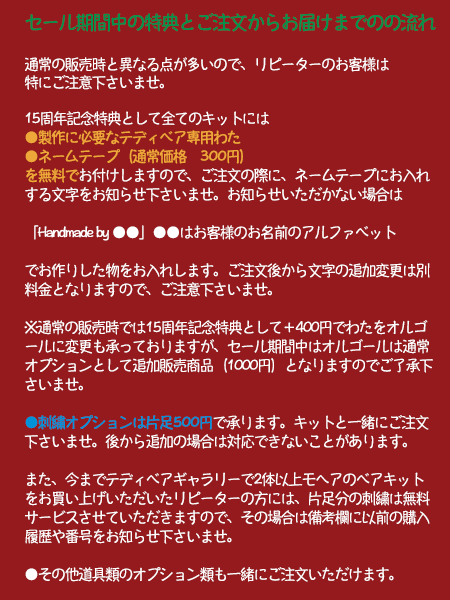 セール期間中の特典とご注文からお届けまでのの流れ
通常の販売時と異なる点が多いので、リピーターのお客様は
特にご注意下さいませ。16周年記念特典として全てのキットには
●製作に必要なテディベア専用わた
●ネームテープ(通常価格 300円)
を無料でお付けしますので、ご注文の際に、ネームテープにお入れ
する文字をお知らせ下さいませ。お知らせいただかない場合は
「Handmade by ●●」●●はお客様のお名前のアルファベット
でお作りした物をお入れします。ご注文後から文字の追加変更は別
料金となりますので、ご注意下さいませ。※通常の販売時では16周年記念特典として+400円でわたをオルゴ
ールに変更も承っておりますが、セール期間中はオルゴールは通常
オプションとして追加販売商品(1000円)となりますのでご了承下
さいませ。
●刺繍オプションは片足500円で承ります。キットと一緒にご注文
下さいませ。後から追加の場合は対応できないことがあります。
また、今までテディベアギャラリーで2体以上モヘアのベアキット
をお買い上げいただいたリピーターの方には、片足分の刺繍は無料
サービスさせていただきますので、その場合は備考欄に以前の購入
履歴や番号をお知らせ下さいませ。
●その他道具類のオプション類も一緒にご注文いただけます。